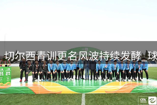 切尔西青训更名风波持续发酵 球迷怒斥管理层漠视传统