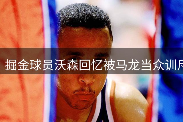 掘金球员沃森回忆被马龙当众训斥：那一刻改变了我