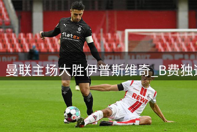 曼联主场大胜伊普斯维奇 B费独造4球带队逆转