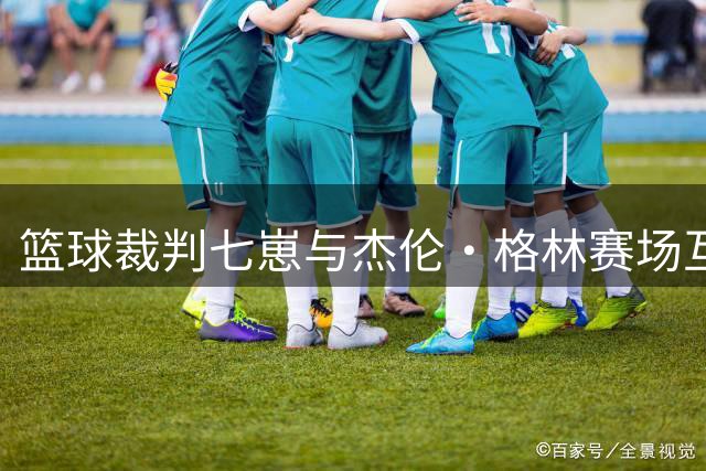 篮球裁判七崽与杰伦·格林赛场互动惊艳全场