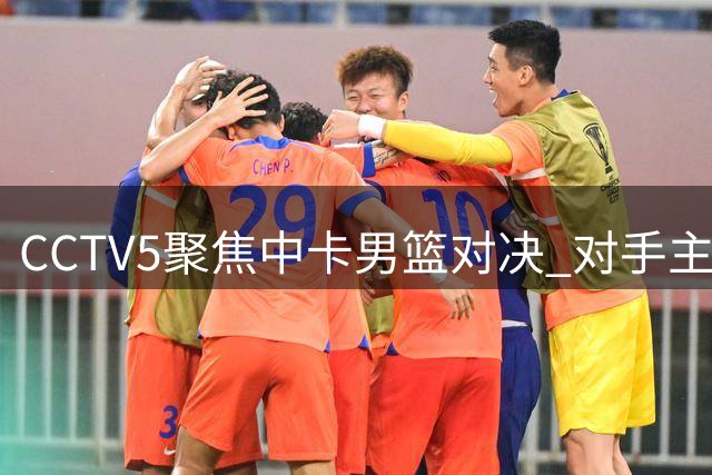 CCTV5聚焦中卡男篮对决 对手主力缺阵郭家军迎良机